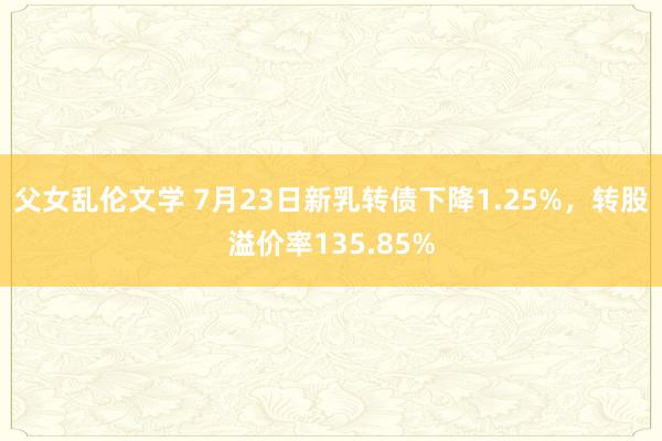 父女乱伦文学 7月23日新乳转债下降1.25%，转股溢价率135.85%