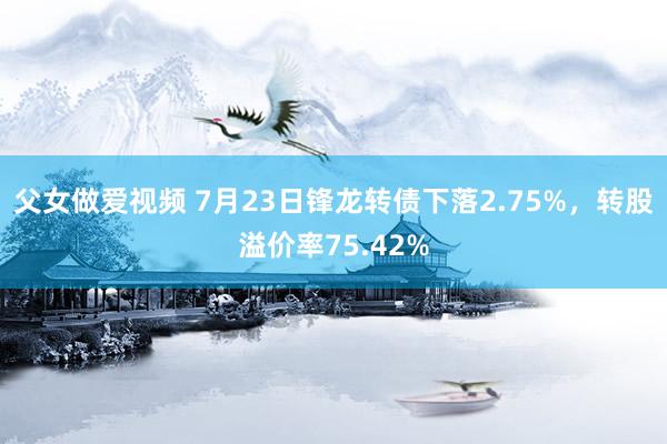 父女做爱视频 7月23日锋龙转债下落2.75%，转股溢价率75.42%