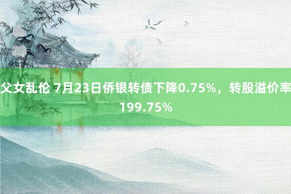 父女乱伦 7月23日侨银转债下降0.75%，转股溢价率199.75%