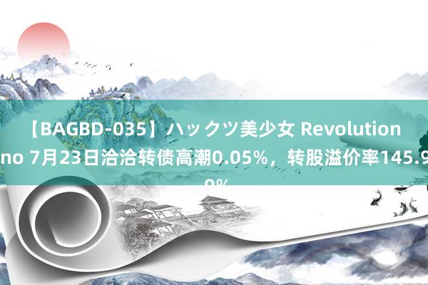 【BAGBD-035】ハックツ美少女 Revolution Rino 7月23日洽洽转债高潮0.05%，转股溢价率145.9%