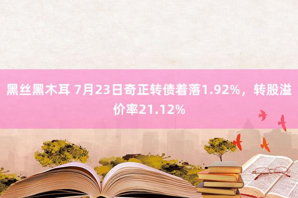 黑丝黑木耳 7月23日奇正转债着落1.92%，转股溢价率21.12%