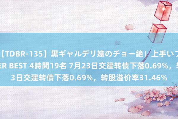 【TDBR-135】黒ギャルデリ嬢のチョー絶！上手いフェラチオ！！SUPER BEST 4時間19名 7月23日交建转债下落0.69%，转股溢价率31.46%