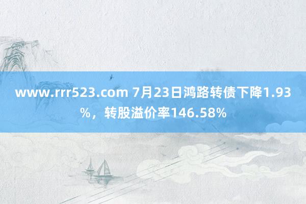 www.rrr523.com 7月23日鸿路转债下降1.93%，转股溢价率146.58%