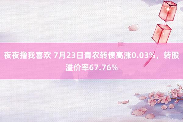 夜夜撸我喜欢 7月23日青农转债高涨0.03%，转股溢价率67.76%