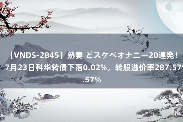 【VNDS-2845】熟妻 どスケベオナニー20連発！！ 7月23日科华转债下落0.02%，转股溢价率287.57%