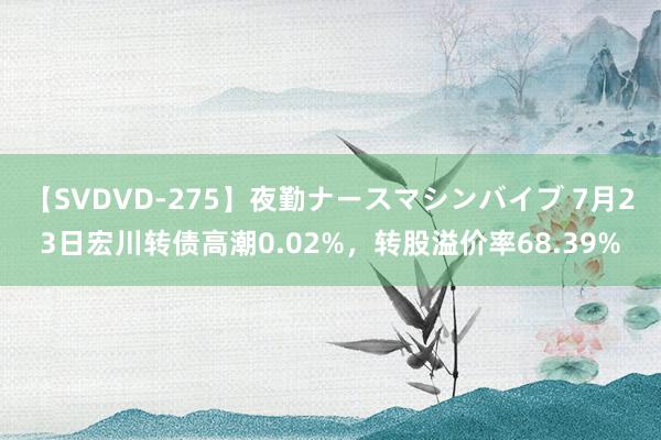 【SVDVD-275】夜勤ナースマシンバイブ 7月23日宏川转债高潮0.02%，转股溢价率68.39%