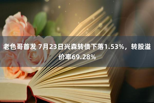 老色哥首发 7月23日兴森转债下落1.53%，转股溢价率69.28%