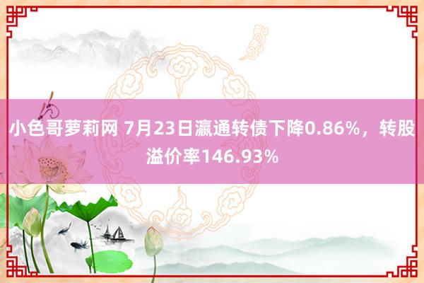 小色哥萝莉网 7月23日瀛通转债下降0.86%，转股溢价率146.93%