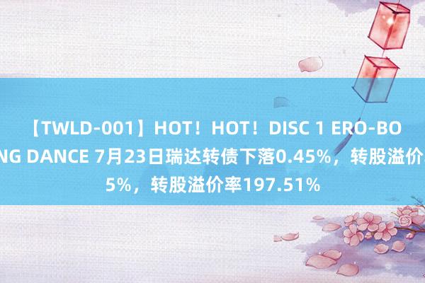 【TWLD-001】HOT！HOT！DISC 1 ERO-BODY BURNING DANCE 7月23日瑞达转债下落0.45%，转股溢价率197.51%