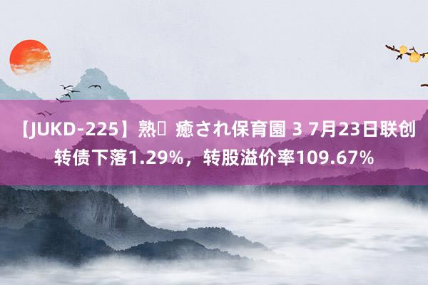 【JUKD-225】熟・癒され保育園 3 7月23日联创转债下落1.29%，转股溢价率109.67%