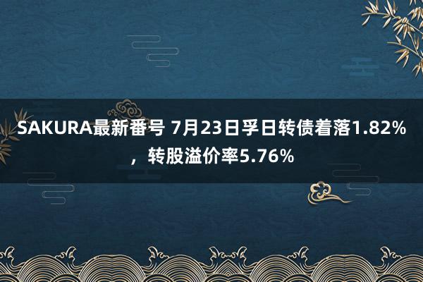 SAKURA最新番号 7月23日孚日转债着落1.82%，转股溢价率5.76%