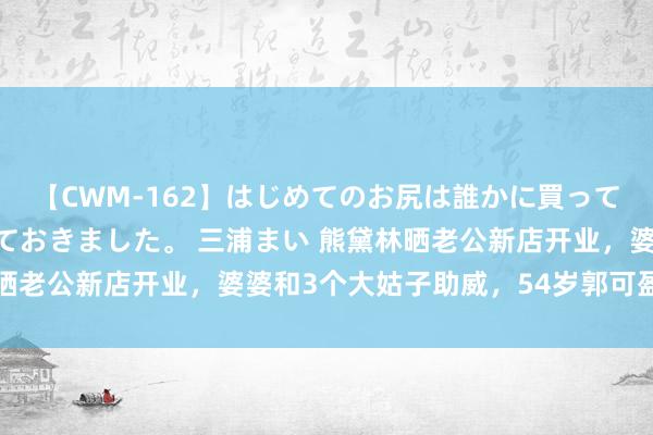 【CWM-162】はじめてのお尻は誰かに買って欲しくて今日までとっておきました。 三浦まい 熊黛林晒老公新店开业，婆婆和3个大姑子助威，54岁郭可盈好年青