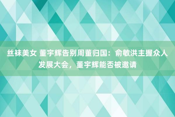 丝袜美女 董宇辉告别周董归国：俞敏洪主握众人发展大会，董宇辉能否被邀请