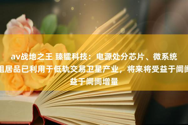 av战地之王 臻镭科技：电源处分芯片、微系统及模组居品已利用于低轨交易卫星产业，将来将受益于阛阓增量