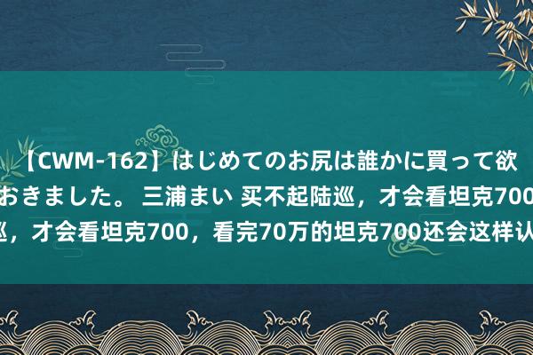 【CWM-162】はじめてのお尻は誰かに買って欲しくて今日までとっておきました。 三浦まい 买不起陆巡，才会看坦克700，看完70万的坦克700还会这样认为吗？