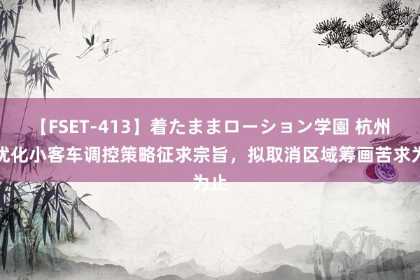 【FSET-413】着たままローション学園 杭州就优化小客车调控策略征求宗旨，拟取消区域筹画苦求为止