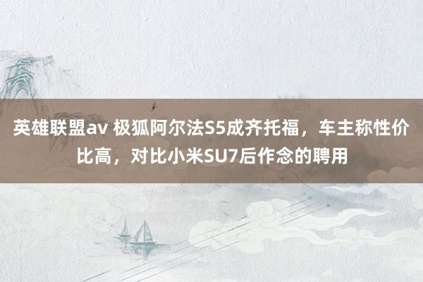 英雄联盟av 极狐阿尔法S5成齐托福，车主称性价比高，对比小米SU7后作念的聘用