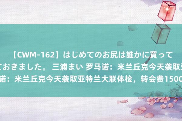 【CWM-162】はじめてのお尻は誰かに買って欲しくて今日までとっておきました。 三浦まい 罗马诺：米兰丘克今天袭取亚特兰大联体检，转会费1500万欧