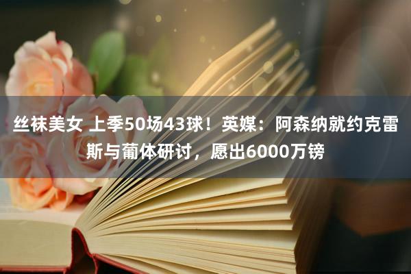 丝袜美女 上季50场43球！英媒：阿森纳就约克雷斯与葡体研讨，愿出6000万镑