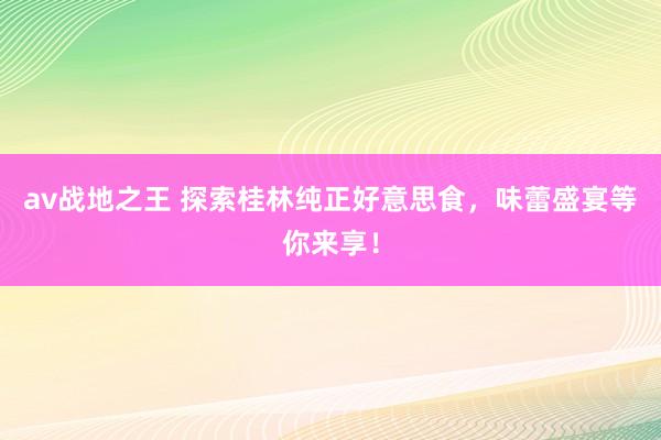 av战地之王 探索桂林纯正好意思食，味蕾盛宴等你来享！