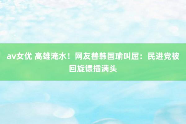 av女优 高雄淹水！网友替韩国瑜叫屈：民进党被回旋镖插满头