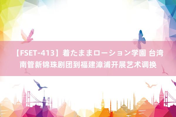 【FSET-413】着たままローション学園 台湾南管新锦珠剧团到福建漳浦开展艺术调换