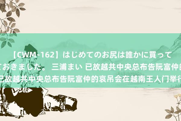 【CWM-162】はじめてのお尻は誰かに買って欲しくて今日までとっておきました。 三浦まい 已故越共中央总布告阮富仲的哀吊会在越南王人门举行