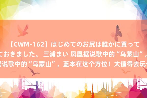 【CWM-162】はじめてのお尻は誰かに買って欲しくて今日までとっておきました。 三浦まい 凤凰据说歌中的“乌蒙山”，蓝本在这个方位！太值得去玩一回了