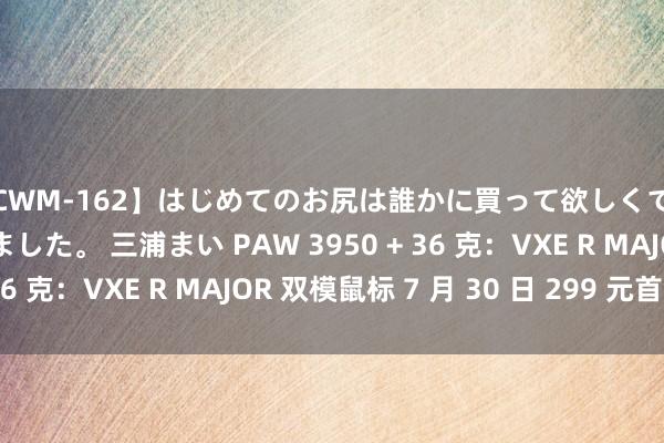 【CWM-162】はじめてのお尻は誰かに買って欲しくて今日までとっておきました。 三浦まい PAW 3950 + 36 克：VXE R MAJOR 双模鼠标 7 月 30 日 299 元首销