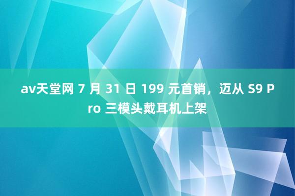 av天堂网 7 月 31 日 199 元首销，迈从 S9 Pro 三模头戴耳机上架