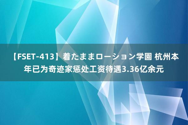 【FSET-413】着たままローション学園 杭州本年已为奇迹家惩处工资待遇3.36亿余元