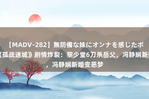 【MADV-282】無防備な妹にオンナを感じたボク。 3 《孤战迷城》剧情炸裂：黎少堂6刀杀岳父，冯静娴新婚变恶梦