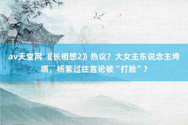 av天堂网 《长相想2》热议？大女主东说念主垮塌，杨紫过往言论被“打脸”？