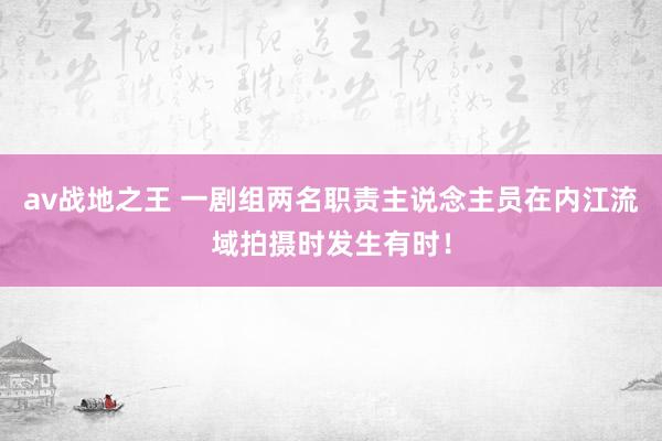 av战地之王 一剧组两名职责主说念主员在内江流域拍摄时发生有时！