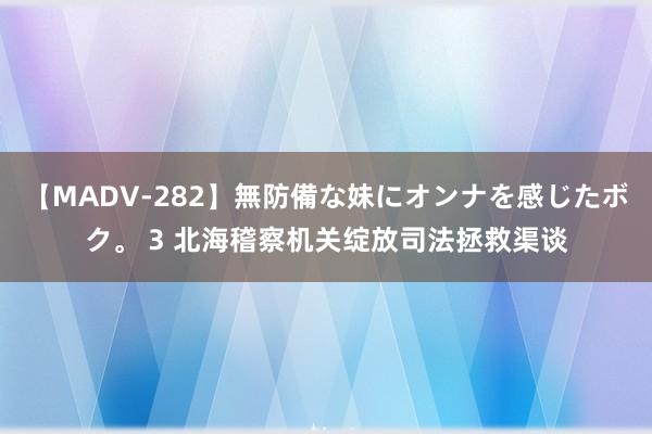 【MADV-282】無防備な妹にオンナを感じたボク。 3 北海稽察机关绽放司法拯救渠谈