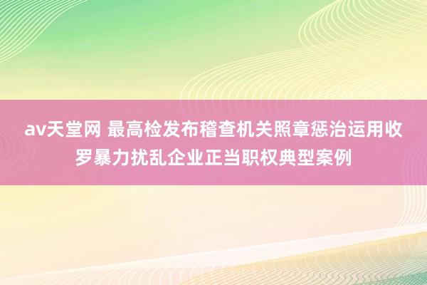 av天堂网 最高检发布稽查机关照章惩治运用收罗暴力扰乱企业正当职权典型案例