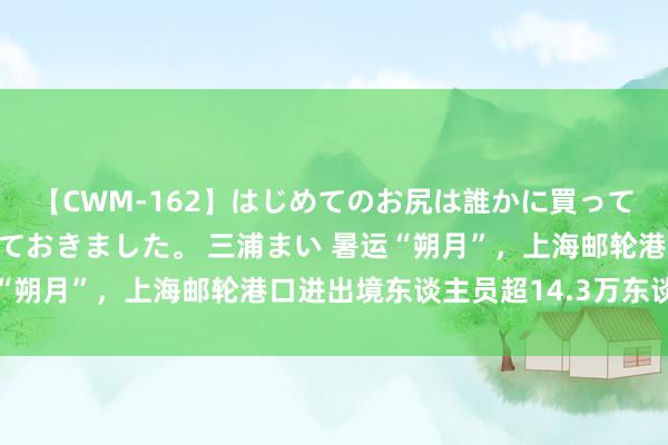 【CWM-162】はじめてのお尻は誰かに買って欲しくて今日までとっておきました。 三浦まい 暑运“朔月”，上海邮轮港口进出境东谈主员超14.3万东谈主次