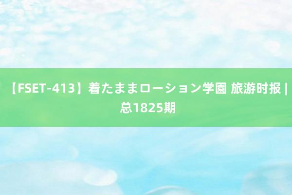 【FSET-413】着たままローション学園 旅游时报 | 总1825期