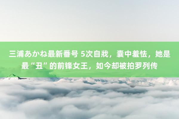 三浦あかね最新番号 5次自戕，囊中羞怯，她是最“丑”的前锋女王，如今却被拍罗列传