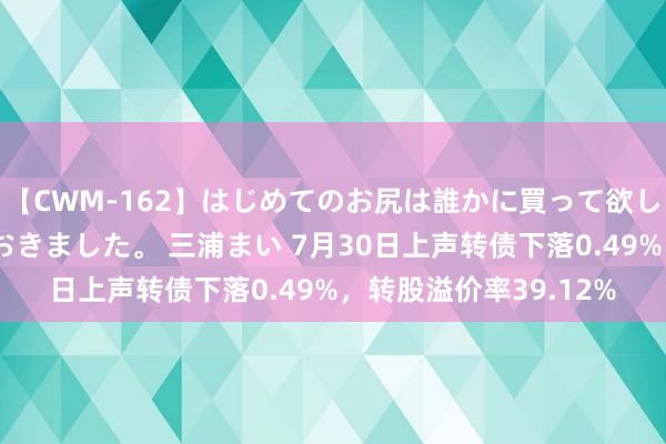 【CWM-162】はじめてのお尻は誰かに買って欲しくて今日までとっておきました。 三浦まい 7月30日上声转债下落0.49%，转股溢价率39.12%