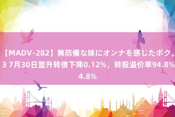 【MADV-282】無防備な妹にオンナを感じたボク。 3 7月30日盟升转债下降0.12%，转股溢价率94.8%