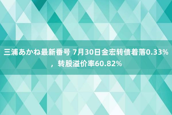 三浦あかね最新番号 7月30日金宏转债着落0.33%，转股溢价率60.82%