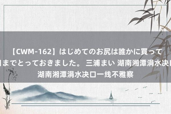 【CWM-162】はじめてのお尻は誰かに買って欲しくて今日までとっておきました。 三浦まい 湖南湘潭涓水决口一线不雅察