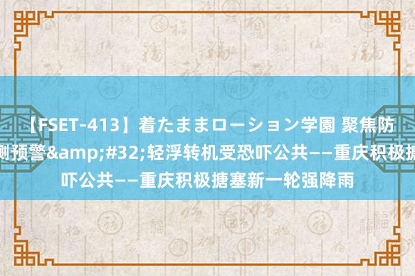 【FSET-413】着たままローション学園 聚焦防汛抗洪丨加强监测预警&#32;轻浮转机受恐吓公共——重庆积极搪塞新一轮强降雨