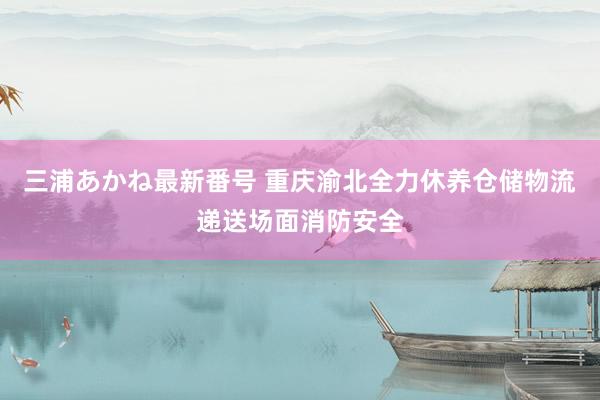 三浦あかね最新番号 重庆渝北全力休养仓储物流递送场面消防安全