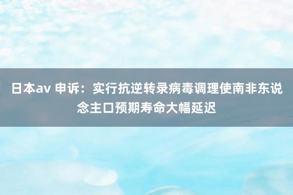 日本av 申诉：实行抗逆转录病毒调理使南非东说念主口预期寿命大幅延迟