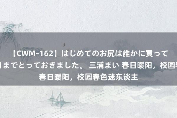 【CWM-162】はじめてのお尻は誰かに買って欲しくて今日までとっておきました。 三浦まい 春日暖阳，校园春色迷东谈主