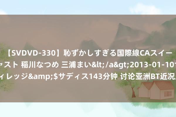 【SVDVD-330】恥ずかしすぎる国際線CAスイートクラス研修 Wキャスト 稲川なつめ 三浦まい</a>2013-01-10サディスティックヴィレッジ&$サディス143分钟 讨论亚洲BT近况及影响：市集需求增长，行业发展趋势说明