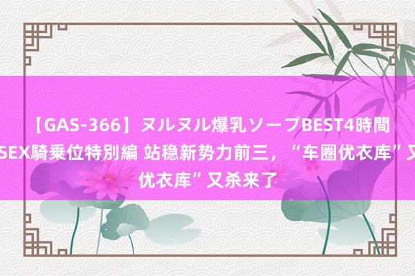 【GAS-366】ヌルヌル爆乳ソープBEST4時間 マットSEX騎乗位特別編 站稳新势力前三，“车圈优衣库”又杀来了