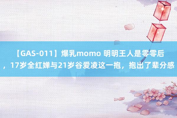 【GAS-011】爆乳momo 明明王人是零零后，17岁全红婵与21岁谷爱凌这一抱，抱出了辈分感